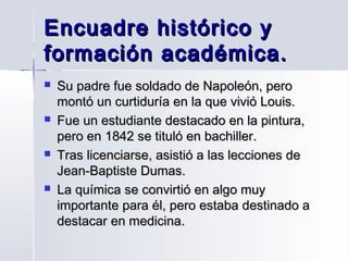 Encuadre histórico y
formación académica.








Su padre fue soldado de Napoleón, pero
montó un curtiduría en la que vivió Louis.
Fue un estudiante destacado en la pintura,
pero en 1842 se tituló en bachiller.
Tras licenciarse, asistió a las lecciones de
Jean-Baptiste Dumas.
La química se convirtió en algo muy
importante para él, pero estaba destinado a
destacar en medicina.

 