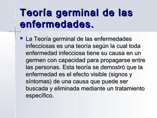 Teoría germinal de las
enfermedades.


La Teoría germinal de las enfermedades
infecciosas es una teoría según la cual toda
enfermedad infecciosa tiene su causa en un
germen con capacidad para propagarse entre
las personas. Esta teoría se demostró que la
enfermedad es el efecto visible (signos y
síntomas) de una causa que puede ser
buscada y eliminada mediante un tratamiento
específico.

 