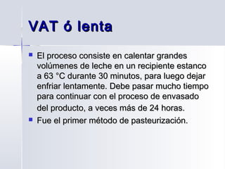 VAT ó lenta




El proceso consiste en calentar grandes
volúmenes de leche en un recipiente estanco
a 63 °C durante 30 minutos, para luego dejar
enfriar lentamente. Debe pasar mucho tiempo
para continuar con el proceso de envasado
del producto, a veces más de 24 horas.
Fue el primer método de pasteurización.

 