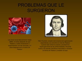 PROBLEMAS QUE LE
SURGIERON

Los virus no se descubrieron hasta
1899, 14 años después de que
Pasteur y Lister empezaran a
experimentar con las vacunas, y 4
años después de la muerte de
Pasteur

Félix Pouchet, creador de la teoría de la generación
espontánea, se convirtió en rival de Pasteur
cuando este refutó su teoría y proclamó la
Teoría germinal de las enfermedades. Pouchet
incitó a los demás científicos franceses a rechazar
la teoría de Pasteur y aceptar la suya

 