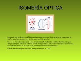ISOMERÍA ÓPTICA

Descubrió este fenómeno en 1848 después de observar que el ácido tartárico se presentaba de
dos formas diferentes pero con la misma composición química.
Vio con su microscopio que en el ácido sintetizado se formaban dos cristales distintos, con igual
composición pero estructura atómica distinta. Uno polarizaba la luz hacia la derecha y otro hacia la
izquierda. En el caso de los seres vivos, solo se polarizaba hacia la derecha.
Gracias a este hallazgo la otorgaron la Legión de Honor en 1848.

 