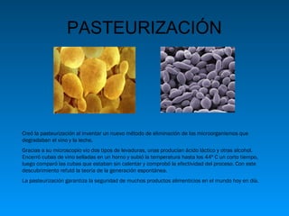 PASTEURIZACIÓN

Creó la pasteurización al inventar un nuevo método de eliminación de los microorganismos que
degradaban el vino y la leche.
Gracias a su microscopio vio dos tipos de levaduras, unas producían ácido láctico y otras alcohol.
Encerró cubas de vino selladas en un horno y subió la temperatura hasta los 44º C un corto tiempo,
luego comparó las cubas que estaban sin calentar y comprobó la efectividad del proceso. Con este
descubrimiento refutó la teoría de la generación espontánea.
La pasteurización garantiza la seguridad de muchos productos alimenticios en el mundo hoy en día.

 