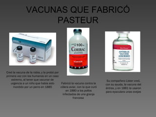 VACUNAS QUE FABRICÓ
PASTEUR

Creó la vacuna de la rabia, y la probó por
primera vez con los humanos en un caso
extremo, al tener que vacunar de
Fabricó la vacuna contra la
urgencia a un niño que había sido
cólera aviar, con la que curó
mordido por un perro en 1885
en 1880 a los pollos
infectados de una granja
francesa

Su compañero Lister creó,
con su ayuda, la vacuna del
ántrax, y en 1881 la usaron
para eyaculara unas ovejas

 