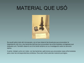 MATERIAL QUE USÓ

Se ayudó sobre todo del microscopio, con el que observó las levaduras que provocaban la
degradación del vino y las bacterias dañinas que provocaban las enfermedades contagiosas que
después curó. También observó con él el ácido tartárico en su investigación sobre la isomería
óptica.
A parte, trabajó, junto con Lister, con las bacterias y gérmenes que provocaban esas enfermedades
para crear los correspondientes antídotos. Para esto utilizó además material quirúrgico.

 