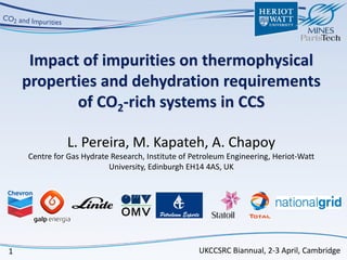 1
Impact of impurities on thermophysical
properties and dehydration requirements
of CO2-rich systems in CCS
L. Pereira, M. Kapateh, A. Chapoy
Centre for Gas Hydrate Research, Institute of Petroleum Engineering, Heriot-Watt
University, Edinburgh EH14 4AS, UK
UKCCSRC Biannual, 2-3 April, Cambridge
 