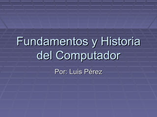 Fundamentos y HistoriaFundamentos y Historia
del Computadordel Computador
Por: Luis PérezPor: Luis Pérez
 
