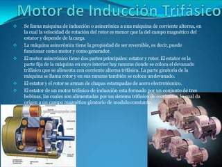  Se llama máquina de inducción o asincrónica a una máquina de corriente alterna, en
la cual la velocidad de rotación del rotor es menor que la del campo magnético del
estator y depende de lacarga.
 La máquina asincrónica tiene la propiedad de ser reversible, es decir,puede
funcionar como motor y comogenerador.
 El motor asincrónico tiene dos partes principales: estator y rotor. El estator es la
parte fija de la máquina en cuyo interior hay ranuras donde se coloca eldevanado
trifásico que se alimenta con corriente alterna trifásica. La parte giratoria de la
máquina se llama rotor y en sus ranuras también se coloca undevanado.
 El estator y el rotor se arman de chapas estampadas de acero electrotécnico.
 El estator de un motor trifásico de inducción esta formado por un conjunto de tres
bobinas, las cuales son alimentadas por un sistema trifásico de corrientes, lo cual da
origen a un campo magnético giratorio de modulo constante.
 