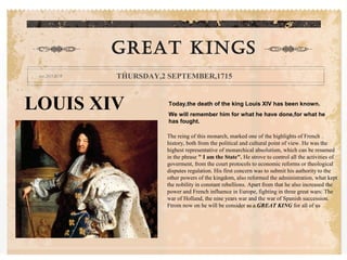 LOUIS XIV Today,the death of the king Louis XIV has been known.
We will remember him for what he have done,for what he
has fought.
GREAT KINGS
THURSDAY,2 SEPTEMBER,1715
The reing of this monarch, marked one of the highlights of French
history, both from the political and cultural point of view. He was the
highest representative of monarchical absolutism, which can be resumed
in the phrase " I am the State". He strove to control all the activities of
goverment, from the court protocols to economic reforms or theological
disputes regulation. His first concern was to submit his authority to the
other powers of the kingdom, also reformed the administration, what kept
the nobility in constant rebellions. Apart from that he also increased the
power and French influence in Europe, fighting in three great wars: The
war of Holland, the nine years war and the war of Spanish succession.
Ftrom now on he will be consider as a GREAT KING for all of us
 