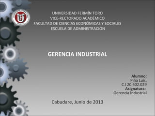 UNIVERSIDAD FERMÍN TORO
VICE-RECTORADO ACADÉMICO
FACULTAD DE CIENCIAS ECONÓMICAS Y SOCIALES
ESCUELA DE ADMINISTRACIÓN
GERENCIA INDUSTRIAL
Alumno:
Piña Luis.
C.I 20.502.029
Asignatura:
Gerencia Industrial
Cabudare, Junio de 2013
 