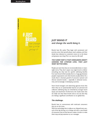 JUST BRAND IT
and change the world doing it.
Brands have life cycles. They begin with excitement and
promise,enter their growth phase,reach a plateau,and then
slowly lose relevance as customers move on to the latest
and greatest new thing.This is as natural as life itself.
THE FUNNY PART IS THAT CONSUMERS AREN’T
LOOKING FOR UTOPIAN LIVES. THEY JUST
WANT BETTER ONES.
People just want lives that are incrementally better,in mean-
ingful terms.They don’t expect any single brand to deliver
everything, but they look for specific well-being benefits
from each brand.Unfortunately,there is a huge gap between
people’s expectations and what brands actually deliver.As a
result, there is dramatic growth of consumer cynicism and
distrust towards brands -- especially in advanced econo-
mies, and increasingly in developing countries.
Smart brand managers and advertising agencies know that
when they act on systematically improve our personal and
collective well-being they are rewarded by stronger brand
equity and attachment. Furthermore, the results show that
we really care that these brands exist as we see that they
are making a significant contribution to our global lives.
The challenge.
Brands have to communicate with multi-task consumers
that are on the move.
With the technology that is today at our disposal every sec-
ond of the day forcing us to change and with a new breath
of consumers that are fast learners makes it harder to make
them stop and pay attention to our messages.
Branding Book
 