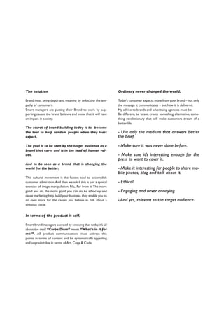 The solution
Brand must bring depth and meaning by unlocking the em-
pathy of consumers.
Smart managers are putting their Brand to work by sup-
porting causes the brand believes and know that it will have
an impact in society.
The secret of brand building today is to become
the tool to help random people when they least
expect.
The goal is to be seen by the target audience as a
brand that cares and is in the lead of human val-
ues.
And to be seen as a brand that is changing the
world for the better.
This cultural movement is the fastest tool to accomplish
customer admiration.And then we ask if this is just a cynical
exercise of image manipulation. No,. Far from it.The more
good you do, the more good you can do.As advocacy and
cause marketing help build your business,they enable you to
do even more for the causes you believe in. Talk about a
virtuous circle.
In terms of the product it self.
Smart brand managers succeed by knowing that today it’s all
about the deal! “Carpe Diem” meets “What’s in it for
me?”. All product communications must address this
points in terms of content and be systematically appealing
and unpredictable in terms of Art, Copy & Code.
Ordinary never changed the world.
Today’s consumer expects more from your brand – not only
the message it communicates – but how it is delivered.
My advice to brands and advertising agencies must be:
Be different, be brave, create something alternative, some-
thing revolutionary that will make customers dream of a
better life.
- Use only the medium that answers better
the brief.
- Make sure it was never done before.
- Make sure it’s interesting enough for the
press to want to cover it.
- Make it interesting for people to share mo-
bile photos, blog and talk about it.
- Ethical.
- Engaging and never annoying.
- And yes, relevant to the target audience.
 