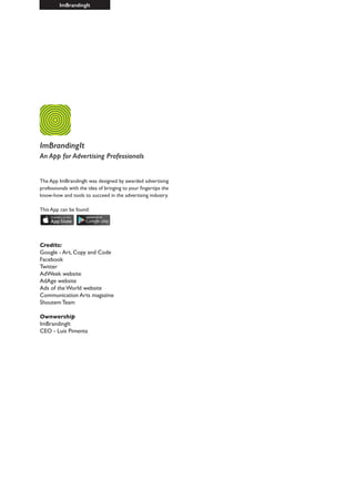 ImBrandingIt
ImBrandingIt
An App for Advertising Professionals
The App ImBrandingIt was designed by awarded advertising
professionals with the idea of bringing to your fingertips the
know-how and tools to succeed in the advertising industry.
This App can be found:
Credits:
Google - Art, Copy and Code
Facebook
Twitter
AdWeek website
AdAge website
Ads of the World website
Communication Arts magazine
Shoutem Team
Ownwership
ImBrandingIt
CEO - Luis Pimenta
 