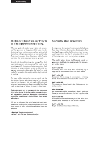 Cold reality about consummers
In any given day during a brand meeting words likeAudience,
Fans, Brand Advocates, Communities, Collaboration, Rela-
tionships, Engagement, Loyalty, Commitment and Love are
used freely with the idea that it’s achievable with the lunch
of the next product or the next advertising campaign.
The reality about brand building and brand en-
gagement it’s filled with traps created by consum-
ers on the move.
Cold reality #1
Customers don’t know much about brands they buy on
dayly basis. In fact customers don’t care about brands.
Cold reality #2
Customers like to engage in conversations criticising
brands. Most of the time it’s based on what someone said.
Cold reality #3
The consummer of your brand is also the consummer of a
similar product
Cold reality #4
Just because a brand has people love, it doesn’t mean they
have great revenue. It only means they have free advertising.
Cold reality #5
Customers will only interact with you or talk about you if
they are geting something for free or with a discount.
Cold reality #6
People don’t have relationships with brands.
The big move brands are now trying to
do is to shift from talking to doing.
A few year ago brands decided to start talking with consum-
ers.They gave voice to this public and hell broke free. Su-
dently they found out that customers have opinions. And
they where willling to express them all over social media.
Today most brands are slaves of that same public.They do
everything they can to please and to not be agressed.
Smart brands decided to change the strategy. They don’t
want to talk anymore with consumers.They prefer to act,
surprising positivly the customer, by doing something that’s
interesting or funny or relevant or cool or different or en-
gaging or unexpected, and then place the “action” on social
media.The same place they used to anialate the brand.And
its working.
The brand building business has grown-up imensly over the
last decades. I am not talking about maturity. I am not sure
maturity from the agency side suits any brand. Brands need
advertising agencies that have departments full of Peter Pans
ready to take charge to “defend the honor”... of the brand.
Today, the only way to engage with the customers
is by being brave. Its by having the courage to cre-
ate something amazing, something alternative,
something revolutionary that will take them on an
adventure.
We have to understand that we’re facing an arrogant audi-
ence on the move that has an opinion about everything but
know nothing for a fact and that lives asking the brand two
questions:
- So what? (Based on motivations)
- What’s in it for me? (Based on benefits)
Brand Building
 