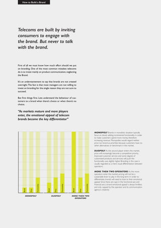 Telecoms are built by inviting
consumers to engage with
the brand. But never to talk
with the brand.
How to Build a Brand
First of all we must know how much effort should we put
on branding. One of the most common mistakes telecoms
do is to invest mainly on product communication,neglecting
the Brand.
It’s an understantement to say that brands are not created
overnight.The fact is that most managers are not willing to
invest on branding for the single reason they are not sure to
succeed.
But first things first. Lets understand the behaviour of cus-
tomers to a brand when there’s choice or when there’s no
choice.
“As markets mature and more players
enter, the emotional appeal of telecom
brands become the key differentiator”
MONOPOLY Brands in monolistic situation typically
focus on slowly adding incremental functionality in order
to make customers spend more money, therefore
increasing revenue. Monopolies would regard neither
price nor brand as priorities because customers have no
other alternatives or benchmark in the market.
DUOPOLY As the second player enters the market,
price will increasingly become a competitive priority.
Improved customer service and some degree of
customized products and services will push the
functionality axis slightly higher. Branding in this case is
usually regarded as a mere visual differentiation between
operators.
MORE THEN TWO OPERATORS As the more
operators enter the market, pricing will not be a
sustainable lever to play in the long term. In order to
differentiate, brands will need to look to their emotional
appeal. Since there are caps in the functional axis and
financial axis a brand emotional appeal is always limitless
and only capped by the operator and its communication
agency’s creativity
MONOPOLY DUOPOLY MORE THEN TWO
OPERATORS
 