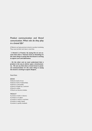 Product communication and Brand
comunication. What role do they play
in a brand life?
ATelecom can’t give priority to brand or product marketing.
They must do both. Let’s have in mind that:
- A Brand is a Promise. By saying this we can as-
sume that when a Telecom invest on Branding it’s
the same thing as saying that the Brand is working
to aquire Love and admiration.
- On the other end we must understand that a
product is the way to deliver upon a brand prom-
ise. We can say that when a brand invest in prod-
uct communication it’s the same thing as saying
the brand is working to aquire Respect.
Fianal Note:
BRAND
A Brand is built of trust
A Brand is built of relationships
A Brand is a personality
A Brand is bought by a customer
A Brand is unique
A Brand can become timeless
PRODUCT
A product is built in a factory
A product is an object
A product is sold by a merchant
A product is easily copied
A product is quickly outdated.
 