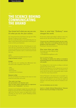 Telecom Branding
Your brand isn’t what you say you are.
It’s what you do. Are your actions.
Any strong brand know that Brands never get old. What
they get is irrelevant to their customers.
We must consider Branding as a journey. Branding does not
follow a clearly defined path,brands need to walk along con-
sumers to find its own destination.
In this day-and-age the exercise of branding goes so much
more then just communicate the existence of the brand.
Customers already know the brand and they know what the
brand do.What customers need is a human brand.A brand
that cares.
NOTE:
We have to divide the branding exercise in 2 parts.
Image & Reason to Exist.
Image:
The brand must own something that differentiate them
from all the other competitors. And it can be:
- Color
- Guidelines
-Visual character
- Consistent set of techniques
Reason to Be:
For the core business of any Telecom (the reason to exist)
should be around these wise words:
”Our smile is our logo.
Our personality is our Business card.
How we leave others feeling after an experience
with us is our Trademark.” - Jay Danzie
Customers aren’t looking for utopian lives. Just better ones.
People just want lives that are incrementally better,in mean-
ingful terms.They don’t expect any single brand to deliver
everything, but they look for specific Well-Being benefits
from each brand.
Have in mind that “Ordinary” never
changed the world.
It’s here that a telecom gain milage in relation to their com-
petitors, but for that the brand must take clear actions.
“If you are not a distinctive brand, you are a com-
modity. Then price is everything and the low-cost
producer is the only winner.” — Philip Kotler,Strategic
Marketing for Educational Institutions
Give more than you take.
We already know that a Telecom need:
-Visual identifier.
- A Message/Positioning/Reason to Be
Now it’s missing a Strategy.
The strategy it’s basicly the ability to transform
marketing objectives into movements that connect
with people.
The challenge here is that brands are talking to multi-task
consumers that are fast moving.
With the technology that is at our disposal every second of
the day asking us to change and with a new breath of con-
sumers that are fast learners acting quickly makes it harder
to make them stop and pay attention.
Cultural Movement is the fastest tool to accomplish cus-
tomer loyalty. By putting the business to work to support
causes the brand believe in, you can bring new depth and
meaning to the brand identity, unlock the empathy of con-
sumers.
Let me introduce you to mcel.
mcel is a South African/Mozambican Telecom
Brand I had the privelidge to help build.
THE SCIENCE BEHIND
COMMUNICATING
THE BRAND
 