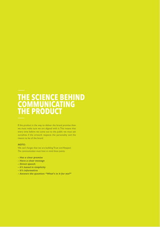 Telecom Product
If the product is the way to deliver the brand promise then
we must make sure we are aligned with it.This means that
every time before we come out to the public we must ask
ourselves if the artwork respects the personality and the
reason to be of the brand.
NOTE:
We can’t forget that we are building Trust and Respect
The communication must have in mind these points:
- Has a clear promise
- Have a clear message
- Direct speech
- It’s based in simplicity
- It’s informative
- Answers the question: “What’s in it for me?”
THE SCIENCE BEHIND
COMMUNICATING
THE PRODUCT
 