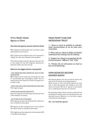 IT’S A TRUST ISSUE.
Agency vs Client
How does the agency connect with the client?
98% of Agencies & Clients agree that trust leads to great
advertising.Yet we don’t have it.
56% of clients say their Agencies seem more interested in
“selling” their ideas than solving the client’s problems.
77% of clients said they view their agencies as partners rath-
er than vendors. Yet only 54% of agencies executives be-
lieved their Clients view them this way.
What are the biggest factors causing this?
- FOR COMMUNICATION EXPERTS WE SUCK AT COM-
MUNICATION.
88% of Clients claim to speak their mind freely, even when
it’s uncomfortable. But among Agency leaders who fre-
quently interact with Clients, the number who agree this is
true falls to 36%.
- RISK IS RISK AND CLIENTS ARE AFRAID TO TAKE RISKS
76% of agencies agree.
- WHAT DO WE MEAN BY CREATIVITY?
About 2/3 of agencies and clients agree that they don’t have
a share definition of creativity
- ART OF ADS VS ART OF BUSINESS
90% of agencies say they truly understand their client’s busi-
ness vs only 65% of clients agree
84% agencies say they understand how to drive sales for
their clients’ brands vs only 56% of clients agree
76% of agencies say they do good job of demonstration ROI
vs only 40% of clients agree.
FOUR POINT PLAN FOR
INCREASING TRUST
1 - Focus as much as possible on interper-
sonal communication as we do mass com-
munication.
2 -Work with our clients to define and better
understand the evolving role of creativity.
3 - Support our clients in recognizing the dis-
tinction between “different” and “risky”
4 - Practice the art of business as much as
the art of advertising.
HOW AGENCIES BECOME
DESIRED AGAIN?
Not long ago agencies were seen around the world as the
only source of creativity and marketing expertize.
Clients wanted to work with specific agencies no mater
what. In those days agencies were refusing to work with
clients just because they had no capacity to take another
one or simply because they were not interested.
But everything changes. Clients started to understand the
marketing and creative process and sudently they were not
impressed anymore. Question is, can we build an agency
that will become desired again?
YES. Let’s build this agency?
 