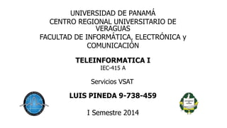 UNIVERSIDAD DE PANAMÁ 
CENTRO REGIONAL UNIVERSITARIO DE 
VERAGUAS 
FACULTAD DE INFORMÁTICA, ELECTRÓNICA y 
COMUNICACIÓN 
TELEINFORMATICA I 
IEC-415 A 
Servicios VSAT 
LUIS PINEDA 9-738-459 
I Semestre 2014 
 