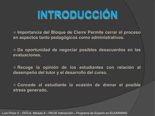 INTRODUCCIÓN Importancia del Bloque de Cierre Permite cerrar el proceso en aspectos tanto pedagógicos como administrativos.Da oportunidad de negociar posibles desacuerdos en las evaluaciones. Recoge la opinión de los estudiantes con relación al desempeño del tutor y el desarrollo del curso. Concede al estudiante la ocasión de drenar el posible stress generado. Luis Pinos V. - FATLA, Módulo 6 – PACIE Interacción – Programa de Experto en ELEARNING