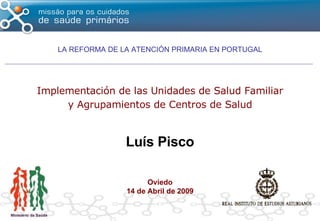 Implementación de las Unidades de Salud Familiar y Agrupamientos de Centros de Salud Luís Pisco Oviedo 14 de Abril de 2009 LA REFORMA DE LA ATENCIÓN PRIMARIA EN PORTUGAL 
