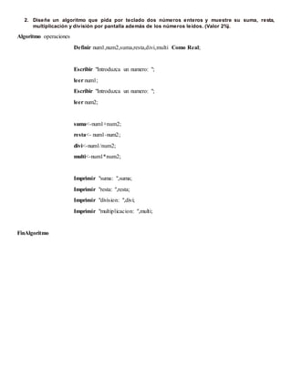 2. Diseñe un algoritmo que pida por teclado dos números enteros y muestre su suma, resta,
multiplicación y división por pantalla además de los números leídos. (Valor 2%).
Algoritmo operaciones
Definir num1,num2,suma,resta,divi,multi Como Real;
Escribir "Introduzca un numero: ";
leer num1;
Escribir "Introduzca un numero: ";
leer num2;
suma<-num1+num2;
resta<- num1-num2;
divi<-num1/num2;
multi<-num1*num2;
Imprimir "suma: ",suma;
Imprimir "resta: ",resta;
Imprimir "division: ",divi;
Imprimir "multiplicacion: ",multi;
FinAlgoritmo
 