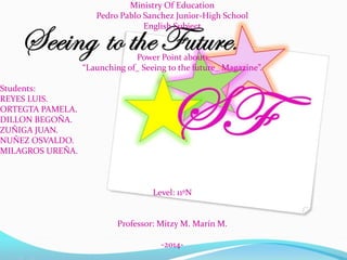 Ministry Of Education
Pedro Pablo Sanchez Junior-High School
English Subject
Power Point about:
“Launching of_ Seeing to the future_ Magazine”.
Students:
REYES LUIS.
ORTEGTA PAMELA.
DILLON BEGOÑA.
ZUÑIGA JUAN.
NUÑEZ OSVALDO.
MILAGROS UREÑA.
Level: 11ºN
Professor: Mitzy M. Marín M.
-2014-
 