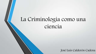 La Criminología como una
ciencia

José Luis Calderón Cadena

 