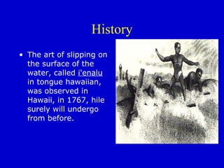 History The art of slipping on the surface of the water, called  i'enalu  in tongue hawaiian, was observed in Hawaii, in 1767, hile surely will undergo from before.  