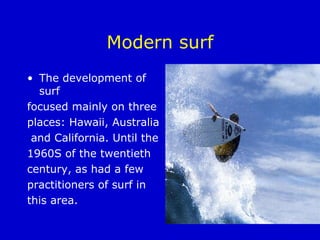 Modern surf The development of surf  focused mainly on three  places: Hawaii, Australia and California. Until the  1960S of the twentieth  century, as had a few  practitioners of surf in  this area.  