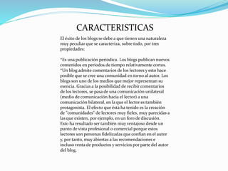 CARACTERISTICAS
El éxito de los blogs se debe a que tienen una naturaleza
muy peculiar que se caracteriza, sobre todo, por tres
propiedades:
*Es una publicación periódica. Los blogs publican nuevos
contenidos en periodos de tiempo relativamente cortos.
*Un blog admite comentarios de los lectores y esto hace
posible que se cree una comunidad en torno al autor. Los
blogs son uno de los medios que mejor representan su
esencia. Gracias a la posibilidad de recibir comentarios
de los lectores, se pasa de una comunicación unilateral
(medio de comunicación hacia el lector) a una
comunicación bilateral, en la que el lector es también
protagonista. El efecto que ésta ha tenido es la creación
de "comunidades" de lectores muy fieles, muy parecidas a
las que existen, por ejemplo, en un foro de discusión.
Esto ha resultado ser también muy ventajoso desde un
punto de vista profesional o comercial porque estos
lectores son personas fidelizadas que confían en el autor
y, por tanto, muy abiertas a las recomendaciones e
incluso venta de productos y servicios por parte del autor
del blog.
 
