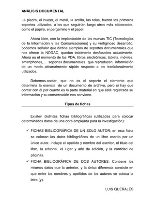ANÁLISIS DOCUMENTAL
La piedra, el hueso, el metal, la arcilla, las telas, fueron los primeros
soportes utilizados, a los que seguirían luego otros más elaborados,
como el papiro, el pergamino y el papel.
Ahora bien, con la implantación de las nuevas TIC (Tecnologías
de la Información y las Comunicaciones) y su vertiginoso desarrollo,
podemos señalar que dichos ejemplos de soportes documentales que
nos ofrece la NODAC, quedan totalmente desfasados actualmente.
Ahora es el momento de las PDA, libros electrónicos, tablets, móviles,
smartphones,... soportes documentales que reproducen información
de un modo abismalmente rápido respecto a los tradicionalmente
utilizados.
Debemos acotar, que no es el soporte el elemento que
determina la esencia de un documento de archivo, pero si hay que
contar con él por cuanto es la parte material en que está registrada su
información y su conservación nos conviene.
Tipos de fichas
Existen distintas fichas bibliográficas (utilizadas para colocar
determinados datos de una obra empleada para la investigación):
 FICHAS BIBLIOGRÁFICA DE UN SOLO AUTOR: en esta ficha
se colocan los datos bibliográficos de un libro escrito por un
único autor. Incluye el apellido y nombre del escritor, el titulo del
libro, la editorial, el lugar y año de edición, y la cantidad de
páginas.
 FICHA BIBLIOGRÁFICA DE DOS AUTORES: Contiene los
mismos datos que la anterior, y la única diferencia consiste en
que entre los nombres y apellidos de los autores se coloca la
letra (y).
LUIS QUERALES
 