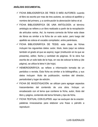 ANÁLISIS DOCUMENTAL
 FICHA BIBLIOGRÁFICA DE TRES O MÁS AUTORES: cuando
el libro es escrito por mas de tres autores, se coloca el apellido y
nombre del primero, y a continuación la abreviación latina et al.
 FICHA BIBLIOGRÁFICA DE UNA ANTOLOGÍA: el término
antología se refiere a un libro realizado a partir de la recopilación
de artículos varios. Así, la manera correcta de fichar esta clase
de libros es similar a la ficha de un solo autor, pero luego del
apellido se coloca el vocablo compilador, entre paréntesis.
 FICHA BIBLIOGRÁFICA DE TESIS: esta clase de fichas
incluyen los siguientes datos: autor, titulo, tesis (aquí se coloca
también el grado al que se aspira), lugar (institución en la que se
presenta), editor, fecha y cantidad de páginas. Si la obra fue
escrita de un solo lado de la hoja, en vez de colocar la letra p (de
página), se utiliza la letra h (de hoja).
 HEMEROGRÁFICA: se refiere a información tomada de un
periódico o revista. Esta ficha es similar a la bibliográfica, y sus
datos incluyen titulo de publicación, nombre del director,
periodicidad y lugar de edición.
 FICHA DE INVESTIGACIÓN: se utilizan para agregar aspectos
trascendentes del contenido de una obra. Incluye: un
encabezado con el tema que contiene la ficha, autor, titulo del
libro y página, contenido del tema fichado y tipo de ficha.
 FICHA TEXTUAL CON ELIPSIS: aquí se excluyen de la oración
palabras innecesarias para elaborar una frase o párrafo a
reproducir.
LUIS QUERALES
 