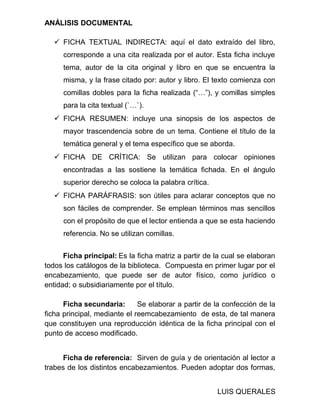 ANÁLISIS DOCUMENTAL
 FICHA TEXTUAL INDIRECTA: aquí el dato extraído del libro,
corresponde a una cita realizada por el autor. Esta ficha incluye
tema, autor de la cita original y libro en que se encuentra la
misma, y la frase citado por: autor y libro. El texto comienza con
comillas dobles para la ficha realizada (“…”), y comillas simples
para la cita textual (`…`).
 FICHA RESUMEN: incluye una sinopsis de los aspectos de
mayor trascendencia sobre de un tema. Contiene el título de la
temática general y el tema específico que se aborda.
 FICHA DE CRÍTICA: Se utilizan para colocar opiniones
encontradas a las sostiene la temática fichada. En el ángulo
superior derecho se coloca la palabra crítica.
 FICHA PARÁFRASIS: son útiles para aclarar conceptos que no
son fáciles de comprender. Se emplean términos mas sencillos
con el propósito de que el lector entienda a que se esta haciendo
referencia. No se utilizan comillas.
Ficha principal: Es la ficha matriz a partir de la cual se elaboran
todos los catálogos de la biblioteca. Compuesta en primer lugar por el
encabezamiento, que puede ser de autor físico, como jurídico o
entidad; o subsidiariamente por el título.
Ficha secundaria: Se elaborar a partir de la confección de la
ficha principal, mediante el reemcabezamiento de esta, de tal manera
que constituyen una reproducción idéntica de la ficha principal con el
punto de acceso modificado.
Ficha de referencia: Sirven de guía y de orientación al lector a
trabes de los distintos encabezamientos. Pueden adoptar dos formas,
LUIS QUERALES
 