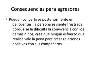 Consecuencias para agresores
• Pueden convertirse posteriormente en
delicuentes, la persona se siente frustrada
porque se le dificulta la convivencia con los
demás niños, cree que ningún esfuerzo que
realice vale la pena para crear relaciones
positivas con sus compañeros.

 