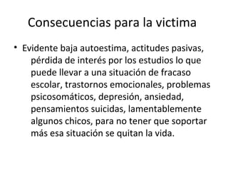 Consecuencias para la victima
• Evidente baja autoestima, actitudes pasivas,
pérdida de interés por los estudios lo que
puede llevar a una situación de fracaso
escolar, trastornos emocionales, problemas
psicosomáticos, depresión, ansiedad,
pensamientos suicidas, lamentablemente
algunos chicos, para no tener que soportar
más esa situación se quitan la vida.

 
