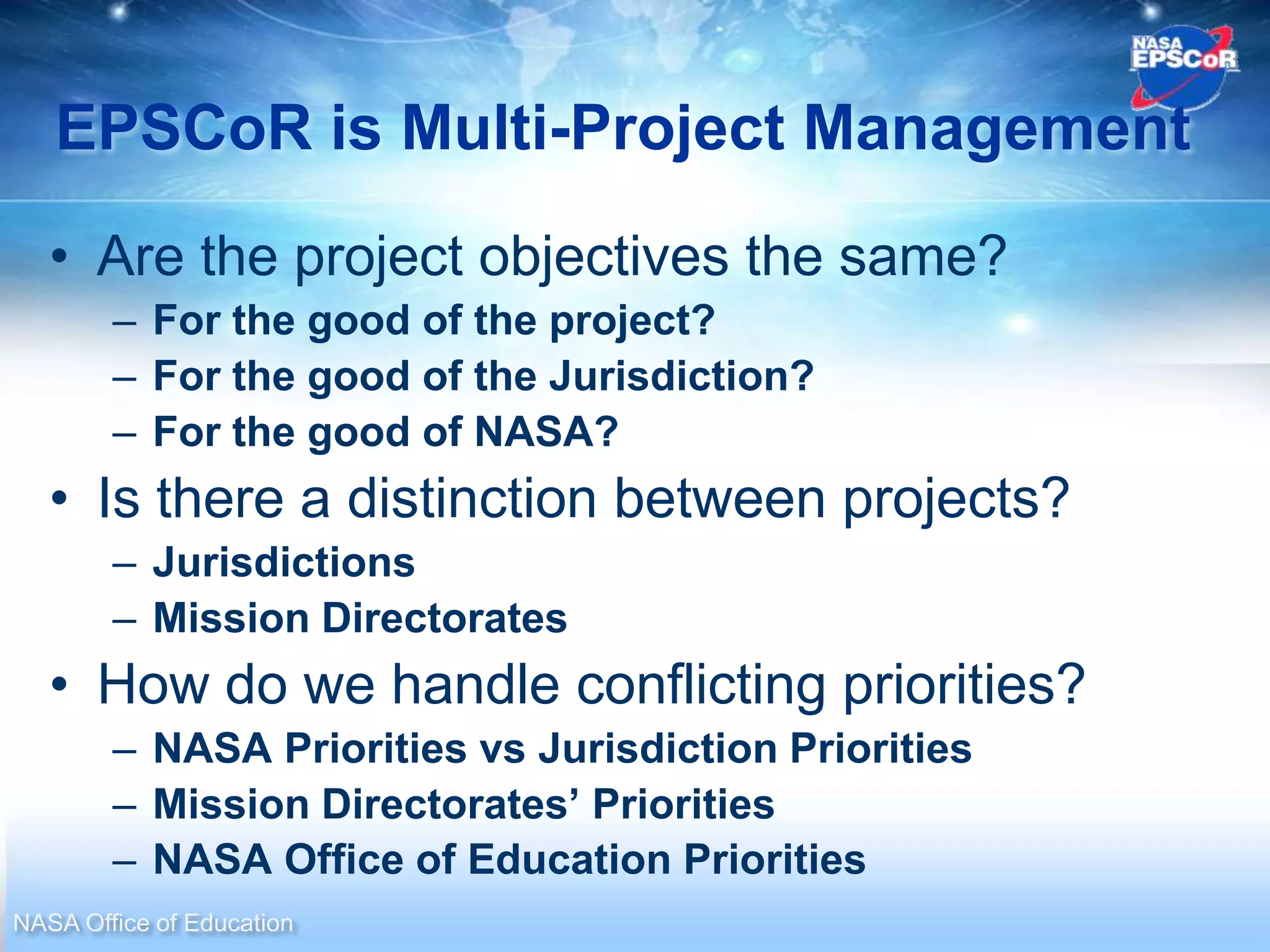 EPSCoR is Multi-Project Management
   • Are the project objectives the same?
        – For the good of the project?
        – For the good of the Jurisdiction?
        – For the good of NASA?
   • Is there a distinction between projects?
        – Jurisdictions
        – Mission Directorates
   • How do we handle conflicting priorities?
        – NASA Priorities vs Jurisdiction Priorities
        – Mission Directorates’ Priorities
        – NASA Office of Education Priorities
NASA Office of Education
 