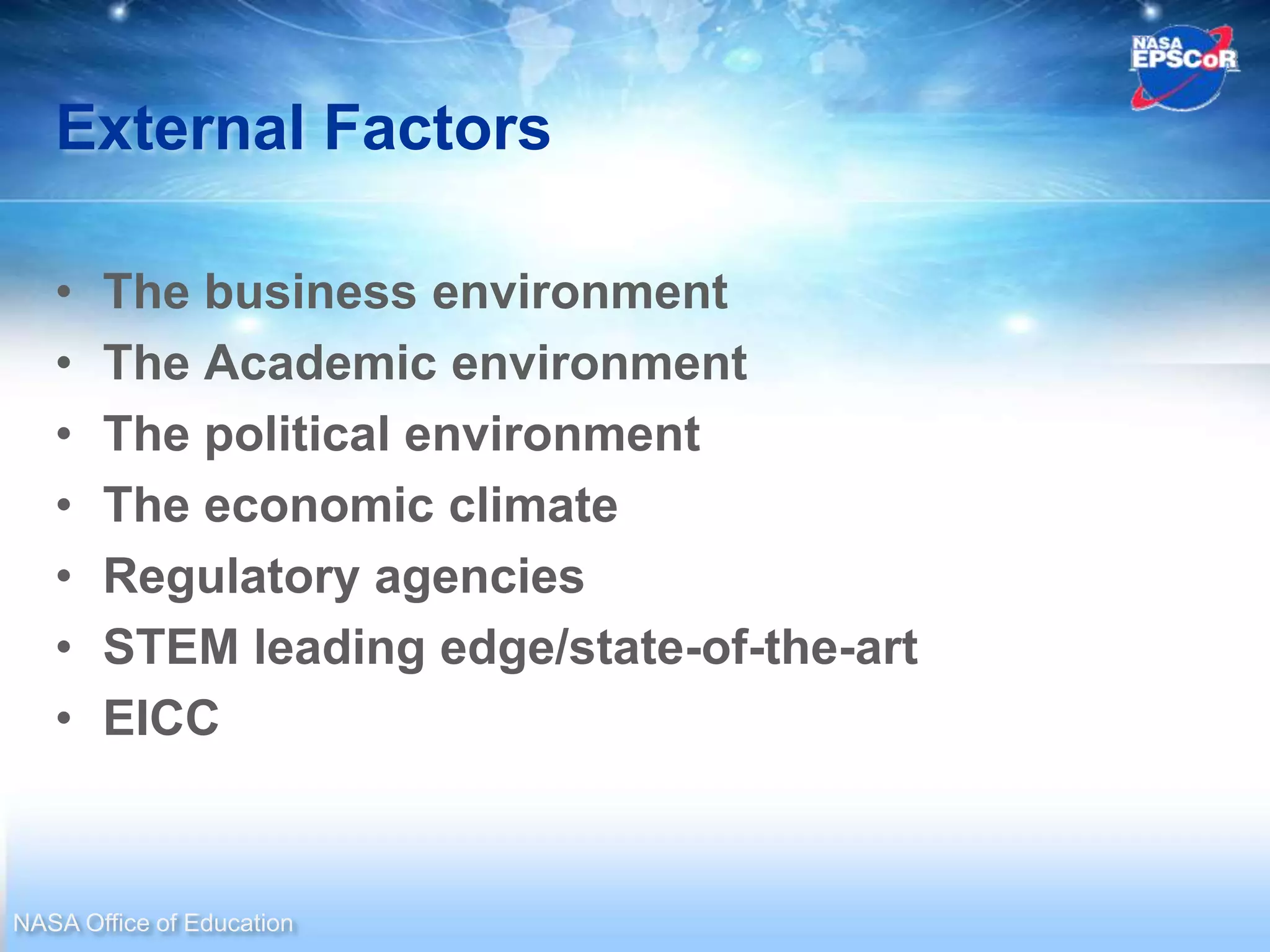 External Factors

   •   The business environment
   •   The Academic environment
   •   The political environment
   •   The economic climate
   •   Regulatory agencies
   •   STEM leading edge/state-of-the-art
   •   EICC


NASA Office of Education
 