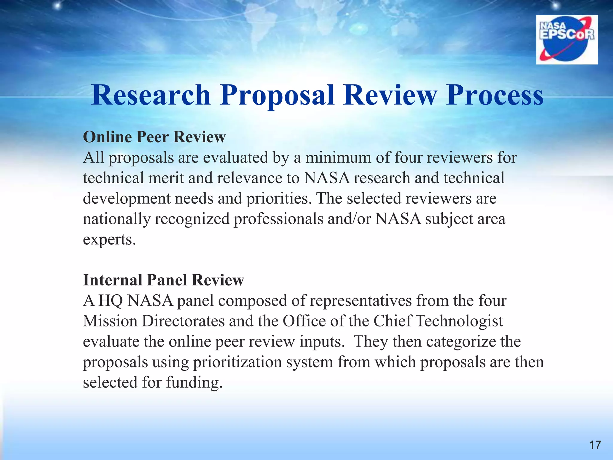 Research Proposal Review Process
Online Peer Review
All proposals are evaluated by a minimum of four reviewers for
technical merit and relevance to NASA research and technical
development needs and priorities. The selected reviewers are
nationally recognized professionals and/or NASA subject area
experts.

Internal Panel Review
A HQ NASA panel composed of representatives from the four
Mission Directorates and the Office of the Chief Technologist
evaluate the online peer review inputs. They then categorize the
proposals using prioritization system from which proposals are then
selected for funding.


                                                                      17
 