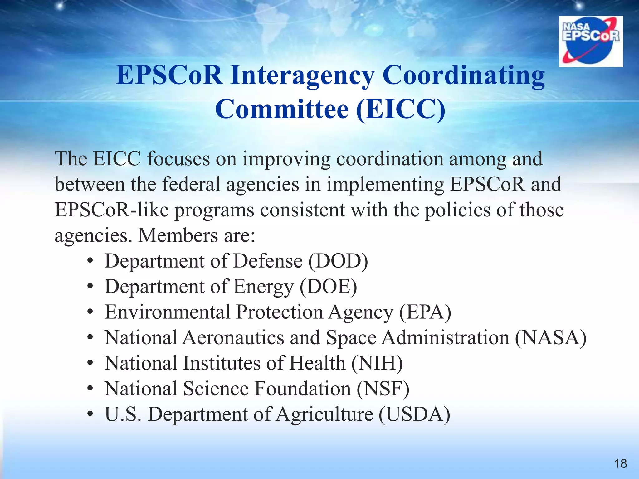 EPSCoR Interagency Coordinating
            Committee (EICC)
The EICC focuses on improving coordination among and
between the federal agencies in implementing EPSCoR and
EPSCoR-like programs consistent with the policies of those
agencies. Members are:
   • Department of Defense (DOD)
   • Department of Energy (DOE)
   • Environmental Protection Agency (EPA)
   • National Aeronautics and Space Administration (NASA)
   • National Institutes of Health (NIH)
   • National Science Foundation (NSF)
   • U.S. Department of Agriculture (USDA)

                                                             18
 