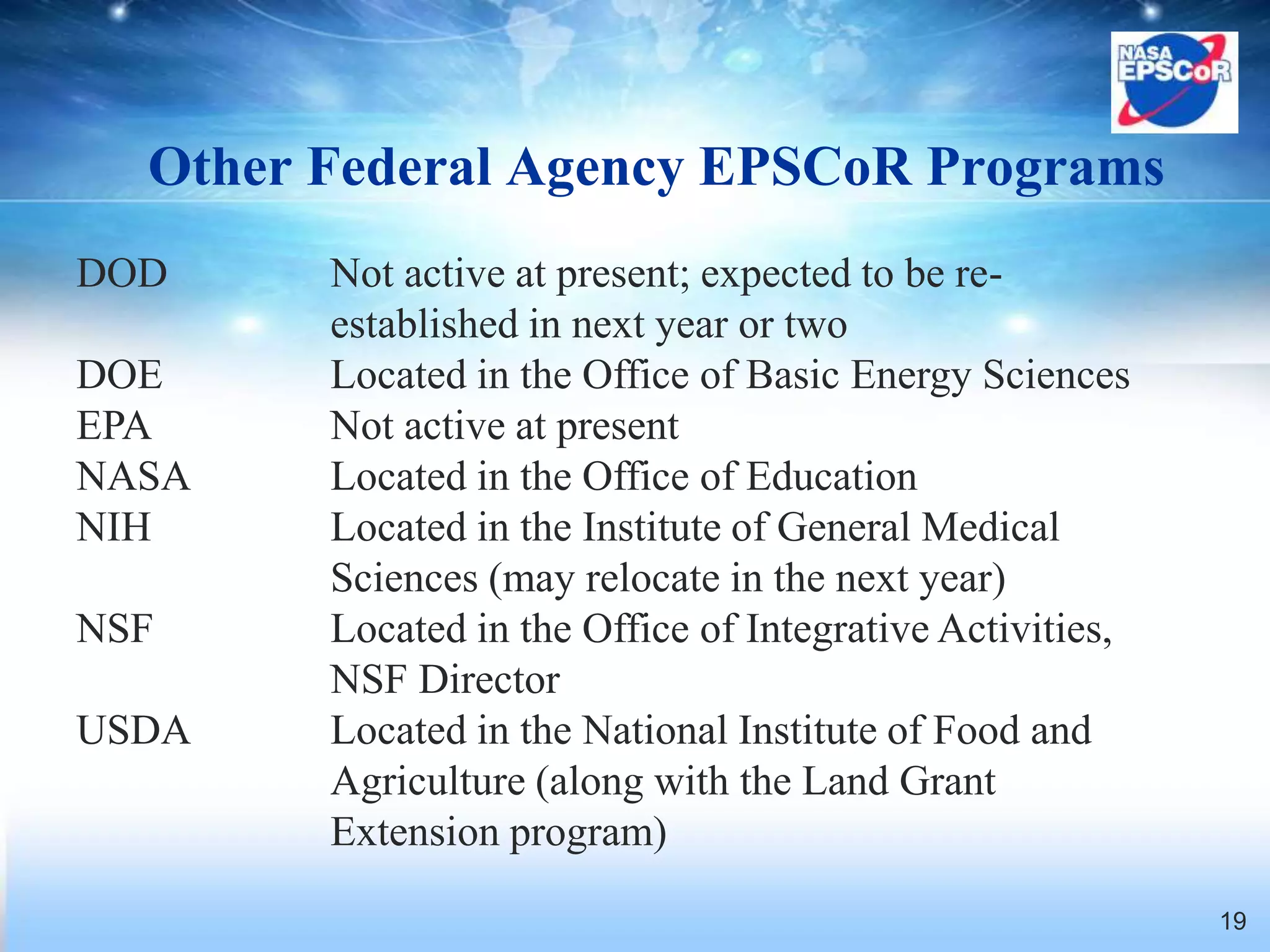 Other Federal Agency EPSCoR Programs
DOD     Not active at present; expected to be re-
        established in next year or two
DOE     Located in the Office of Basic Energy Sciences
EPA     Not active at present
NASA    Located in the Office of Education
NIH     Located in the Institute of General Medical
        Sciences (may relocate in the next year)
NSF     Located in the Office of Integrative Activities,
        NSF Director
USDA    Located in the National Institute of Food and
        Agriculture (along with the Land Grant
        Extension program)
                                                           19
 