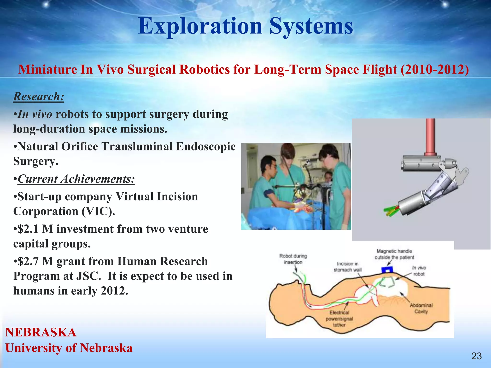 Exploration Systems
  Miniature In Vivo Surgical Robotics for Long-Term Space Flight (2010-2012)
 Research:
 •In vivo robots to support surgery during
 long-duration space missions.
 •Natural Orifice Transluminal Endoscopic
 Surgery.
 •Current Achievements:
 •Start-up company Virtual Incision
 Corporation (VIC).
 •$2.1 M investment from two venture
 capital groups.
 •$2.7 M grant from Human Research
 Program at JSC. It is expect to be used in
 humans in early 2012.


NEBRASKA
University of Nebraska
                                                                               23
 