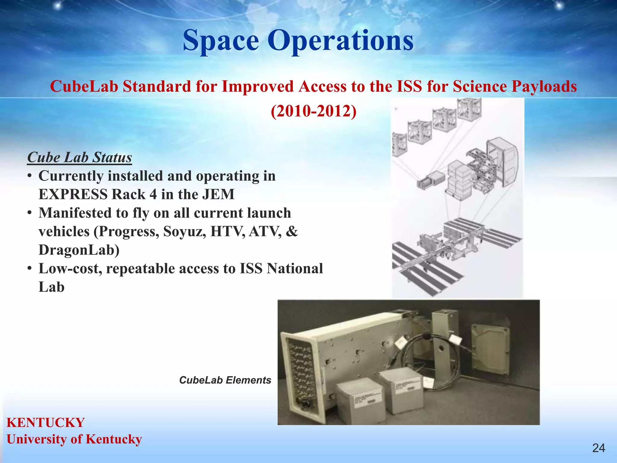 Space Operations
       CubeLab Standard for Improved Access to the ISS for Science Payloads
                                 (2010-2012)

   Cube Lab Status
   • Currently installed and operating in
     EXPRESS Rack 4 in the JEM
   • Manifested to fly on all current launch
     vehicles (Progress, Soyuz, HTV, ATV, &
     DragonLab)
   • Low-cost, repeatable access to ISS National
     Lab




                          CubeLab Elements



KENTUCKY
University of Kentucky
                                                                              24
 
