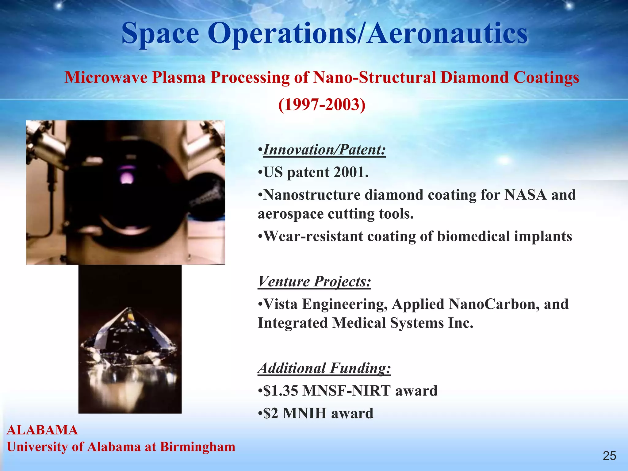 Space Operations/Aeronautics
        Microwave Plasma Processing of Nano-Structural Diamond Coatings
                                        (1997-2003)

                                      •Innovation/Patent:
                                      •US patent 2001.
                                      •Nanostructure diamond coating for NASA and
                                      aerospace cutting tools.
                                      •Wear-resistant coating of biomedical implants

                                      Venture Projects:
                                      •Vista Engineering, Applied NanoCarbon, and
                                      Integrated Medical Systems Inc.

                                      Additional Funding:
                                      •$1.35 MNSF-NIRT award
                                      •$2 MNIH award
ALABAMA
University of Alabama at Birmingham
                                                                                       25
 