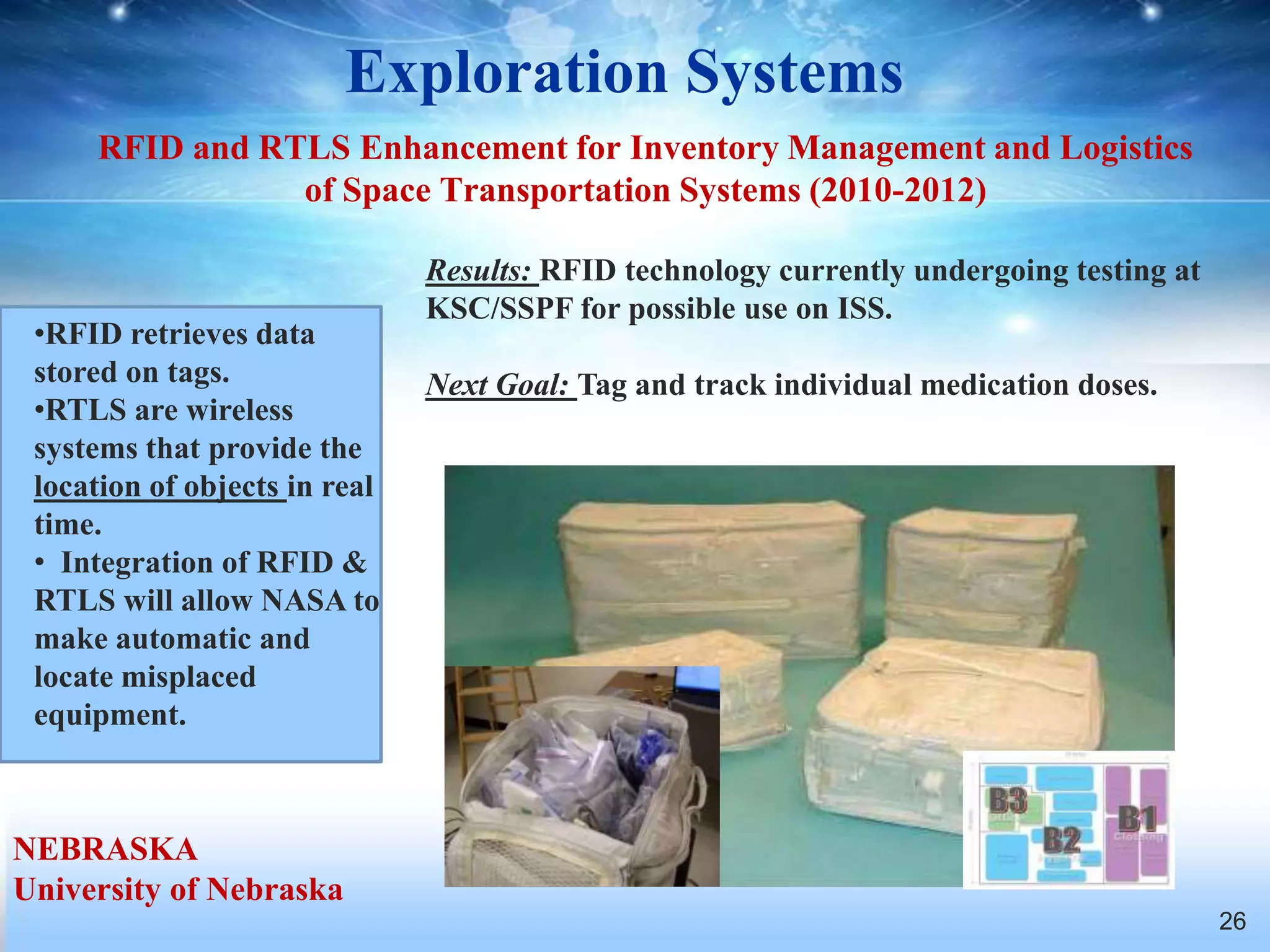 Exploration Systems
     RFID and RTLS Enhancement for Inventory Management and Logistics
                of Space Transportation Systems (2010-2012)

                               Results: RFID technology currently undergoing testing at
                               KSC/SSPF for possible use on ISS.
 •RFID retrieves data
 stored on tags.               Next Goal: Tag and track individual medication doses.
 •RTLS are wireless
 systems that provide the
 location of objects in real
 time.
 • Integration of RFID &
 RTLS will allow NASA to
 make automatic and
 locate misplaced
 equipment.



NEBRASKA
University of Nebraska
                                                                                          26
 