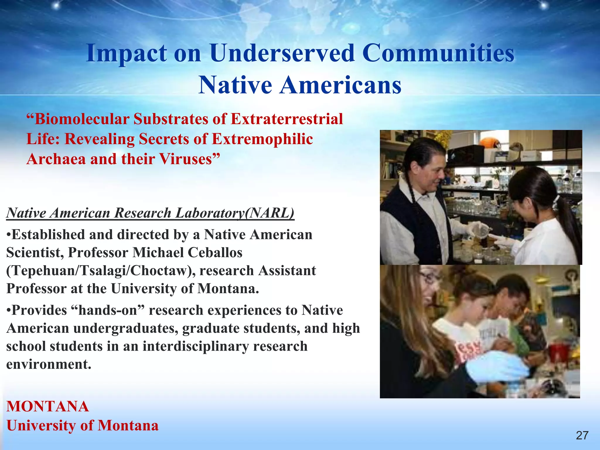Impact on Underserved Communities
                    Native Americans
  “Biomolecular Substrates of Extraterrestrial
  Life: Revealing Secrets of Extremophilic
  Archaea and their Viruses”


Native American Research Laboratory(NARL)
•Established and directed by a Native American
Scientist, Professor Michael Ceballos
(Tepehuan/Tsalagi/Choctaw), research Assistant
Professor at the University of Montana.
•Provides “hands-on” research experiences to Native
American undergraduates, graduate students, and high
school students in an interdisciplinary research
environment.

MONTANA
University of Montana
                                                       27
 