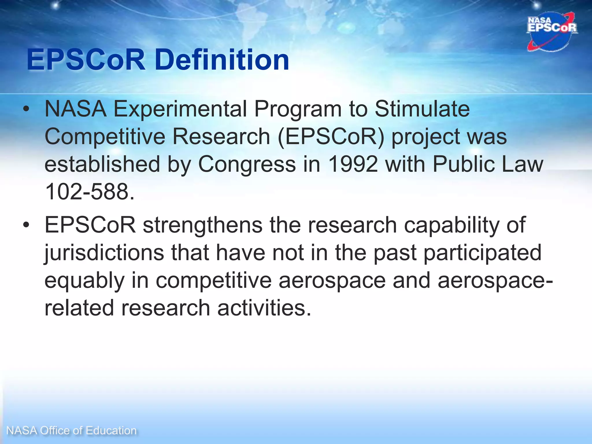 EPSCoR Definition
  • NASA Experimental Program to Stimulate
    Competitive Research (EPSCoR) project was
    established by Congress in 1992 with Public Law
    102-588.
  • EPSCoR strengthens the research capability of
    jurisdictions that have not in the past participated
    equably in competitive aerospace and aerospace-
    related research activities.




NASA Office of Education
 