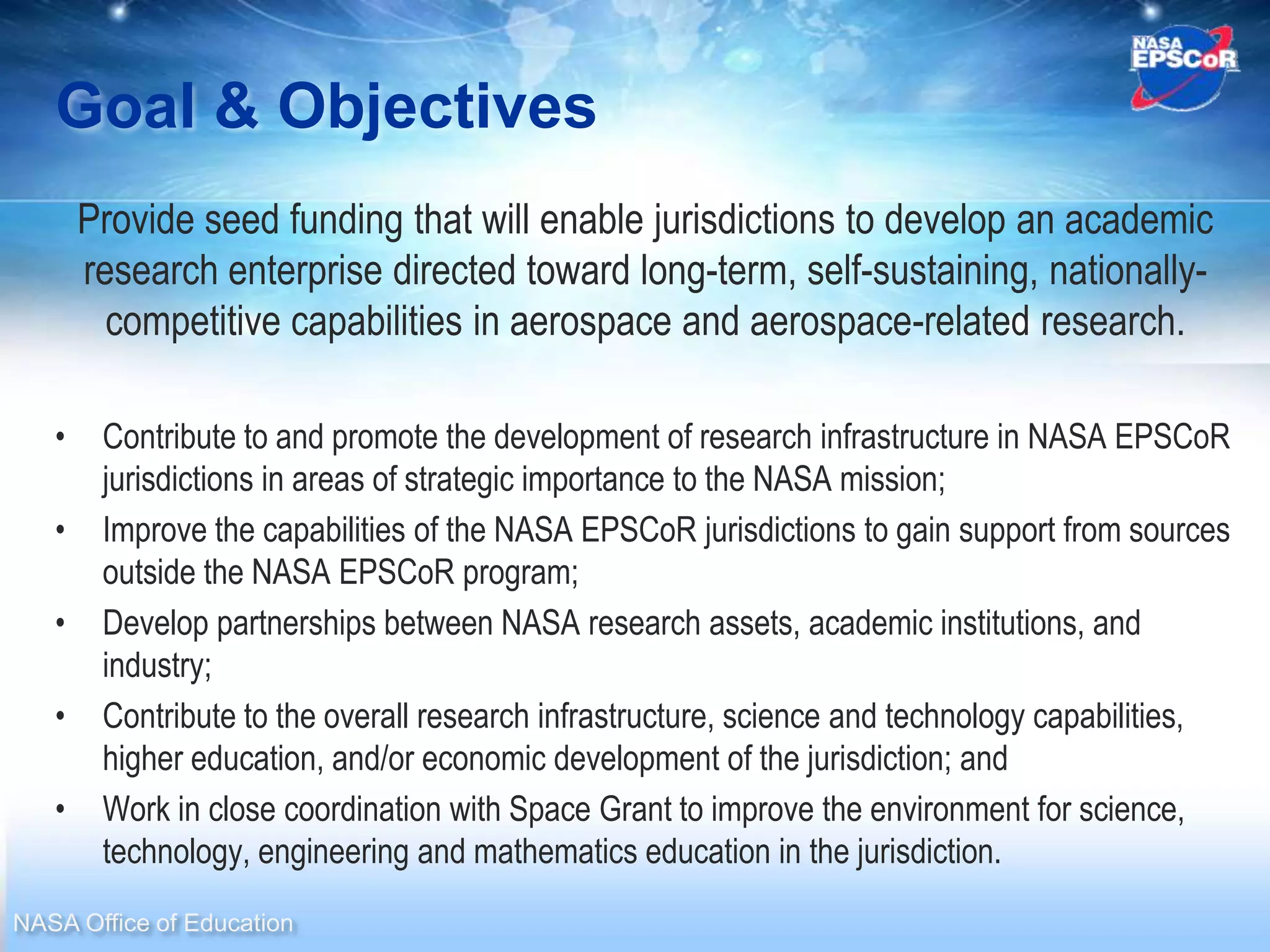Goal & Objectives
       Provide seed funding that will enable jurisdictions to develop an academic
       research enterprise directed toward long-term, self-sustaining, nationally-
         competitive capabilities in aerospace and aerospace-related research.

   •    Contribute to and promote the development of research infrastructure in NASA EPSCoR
        jurisdictions in areas of strategic importance to the NASA mission;
   •    Improve the capabilities of the NASA EPSCoR jurisdictions to gain support from sources
        outside the NASA EPSCoR program;
   •    Develop partnerships between NASA research assets, academic institutions, and
        industry;
   •    Contribute to the overall research infrastructure, science and technology capabilities,
        higher education, and/or economic development of the jurisdiction; and
   •    Work in close coordination with Space Grant to improve the environment for science,
        technology, engineering and mathematics education in the jurisdiction.
NASA Office of Education
 