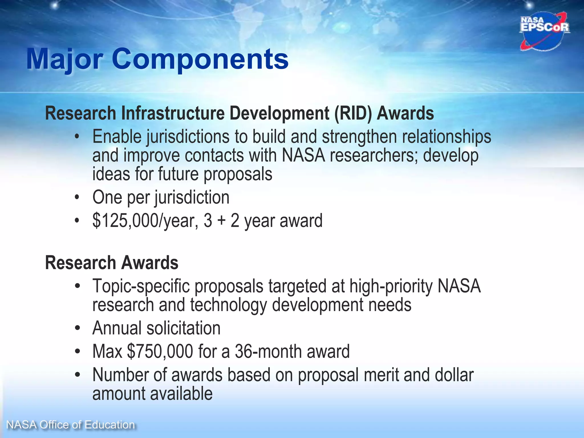 Major Components
       Research Infrastructure Development (RID) Awards
          • Enable jurisdictions to build and strengthen relationships
            and improve contacts with NASA researchers; develop
            ideas for future proposals
          • One per jurisdiction
          • $125,000/year, 3 + 2 year award

       Research Awards
          • Topic-specific proposals targeted at high-priority NASA
            research and technology development needs
          • Annual solicitation
          • Max $750,000 for a 36-month award
          • Number of awards based on proposal merit and dollar
            amount available
NASA Office of Education
 
