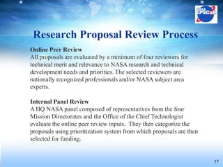 Research Proposal Review Process
Online Peer Review
All proposals are evaluated by a minimum of four reviewers for
technical merit and relevance to NASA research and technical
development needs and priorities. The selected reviewers are
nationally recognized professionals and/or NASA subject area
experts.

Internal Panel Review
A HQ NASA panel composed of representatives from the four
Mission Directorates and the Office of the Chief Technologist
evaluate the online peer review inputs. They then categorize the
proposals using prioritization system from which proposals are then
selected for funding.


                                                                      17
 